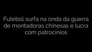 ​Futebol surfa na onda da guerra de montadoras chinesas e lucra com patrocínios 